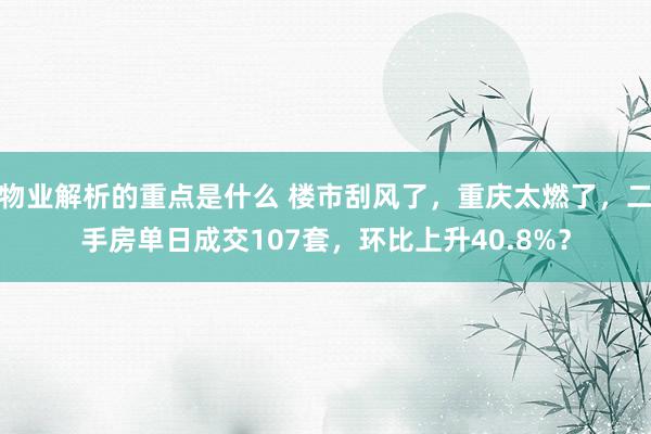 物业解析的重点是什么 楼市刮风了，重庆太燃了，二手房单日成交107套，环比上升40.8%？