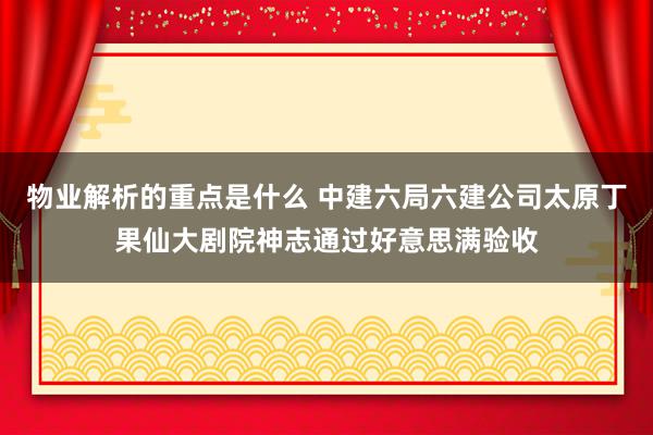 物业解析的重点是什么 中建六局六建公司太原丁果仙大剧院神志通过好意思满验收