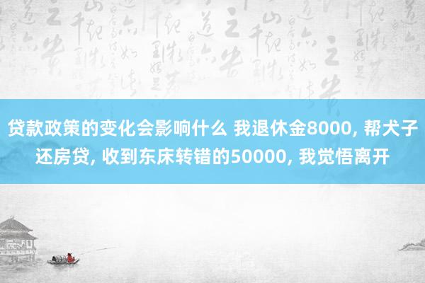 贷款政策的变化会影响什么 我退休金8000, 帮犬子还房贷, 收到东床转错的50000, 我觉悟离开