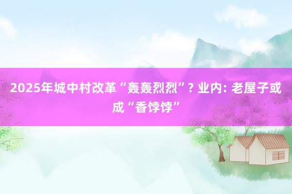 2025年城中村改革“轰轰烈烈”? 业内: 老屋子或成“香饽饽”