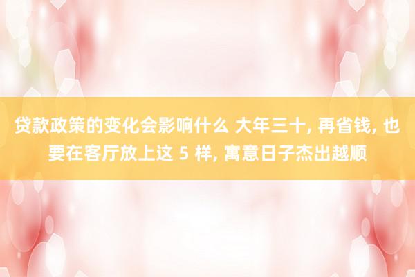 贷款政策的变化会影响什么 大年三十, 再省钱, 也要在客厅放上这 5 样, 寓意日子杰出越顺