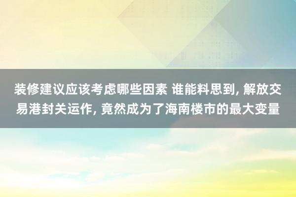 装修建议应该考虑哪些因素 谁能料思到, 解放交易港封关运作, 竟然成为了海南楼市的最大变量