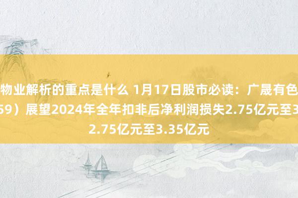 物业解析的重点是什么 1月17日股市必读：广晟有色（600259）展望2024年全年扣非后净利润损失2.75亿元至3.35亿元