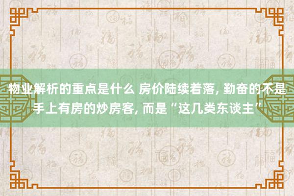 物业解析的重点是什么 房价陆续着落, 勤奋的不是手上有房的炒房客, 而是“这几类东谈主”