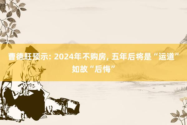 曹德旺预示: 2024年不购房, 五年后将是“运道”如故“后悔”