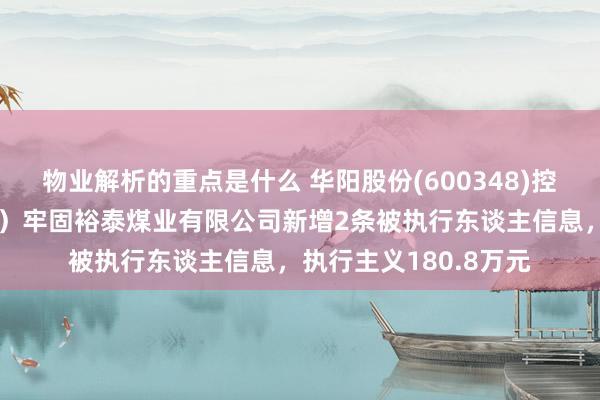 物业解析的重点是什么 华阳股份(600348)控股的阳泉煤业（集团）牢固裕泰煤业有限公司新增2条被执行东谈主信息，执行主义180.8万元