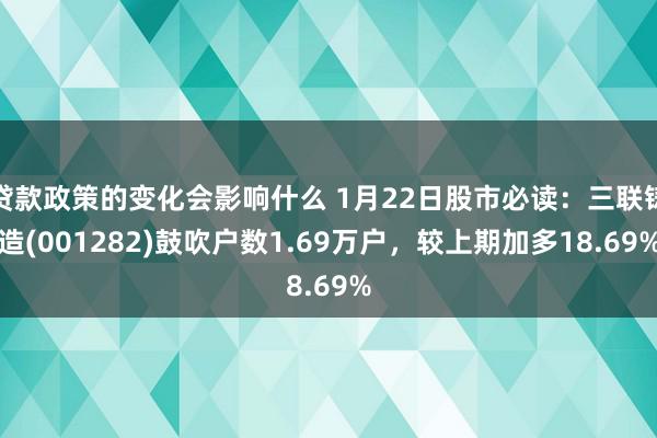 贷款政策的变化会影响什么 1月22日股市必读：三联铸造(001282)鼓吹户数1.69万户，较上期加多18.69%