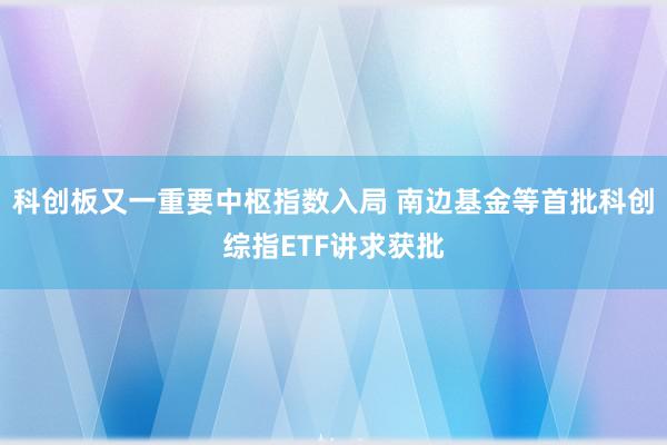 科创板又一重要中枢指数入局 南边基金等首批科创综指ETF讲求获批