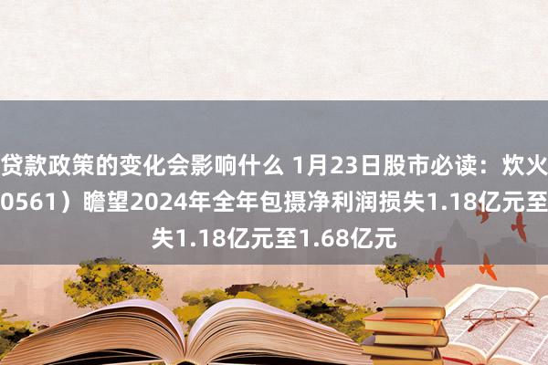 贷款政策的变化会影响什么 1月23日股市必读：炊火电子（000561）瞻望2024年全年包摄净利润损失1.18亿元至1.68亿元