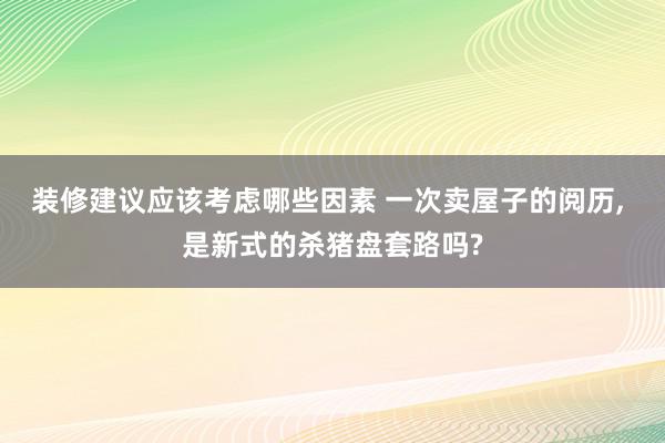 装修建议应该考虑哪些因素 一次卖屋子的阅历, 是新式的杀猪盘套路吗?