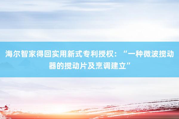 海尔智家得回实用新式专利授权：“一种微波搅动器的搅动片及烹调建立”