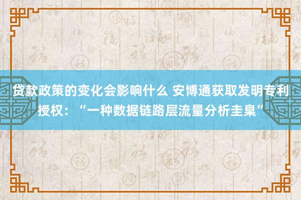 贷款政策的变化会影响什么 安博通获取发明专利授权：“一种数据链路层流量分析圭臬”