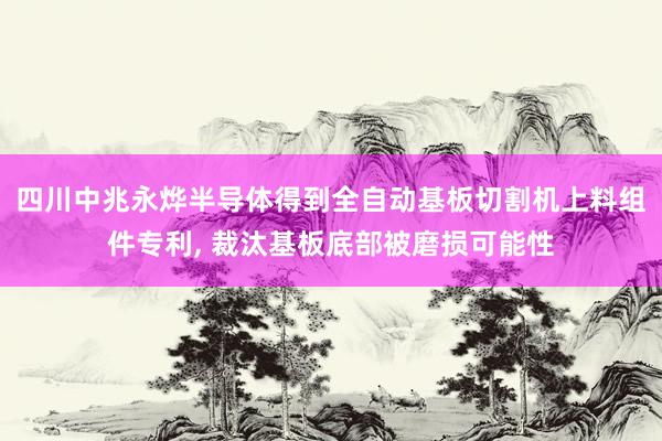 四川中兆永烨半导体得到全自动基板切割机上料组件专利, 裁汰基板底部被磨损可能性