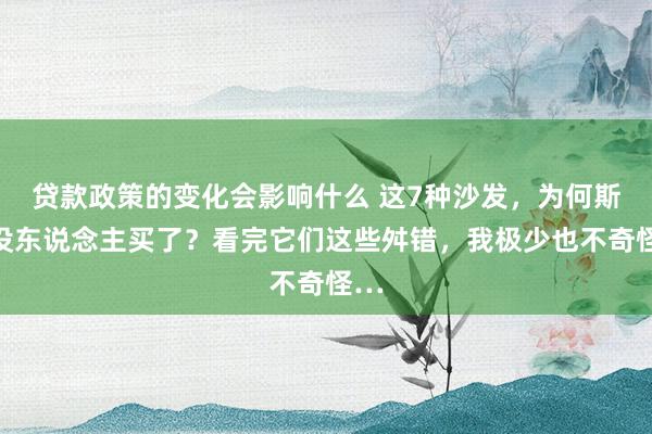 贷款政策的变化会影响什么 这7种沙发，为何斯须没东说念主买了？看完它们这些舛错，我极少也不奇怪…