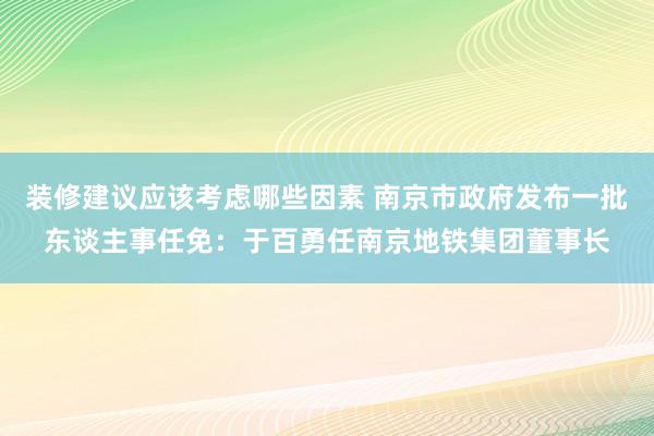 装修建议应该考虑哪些因素 南京市政府发布一批东谈主事任免：于百勇任南京地铁集团董事长