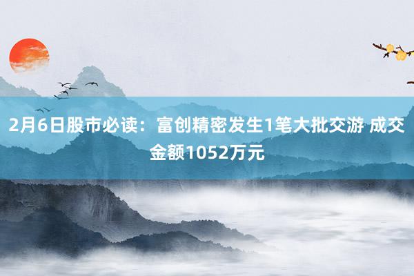 2月6日股市必读：富创精密发生1笔大批交游 成交金额1052万元