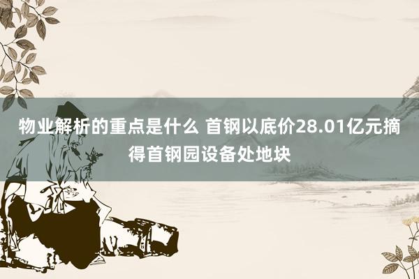 物业解析的重点是什么 首钢以底价28.01亿元摘得首钢园设备处地块