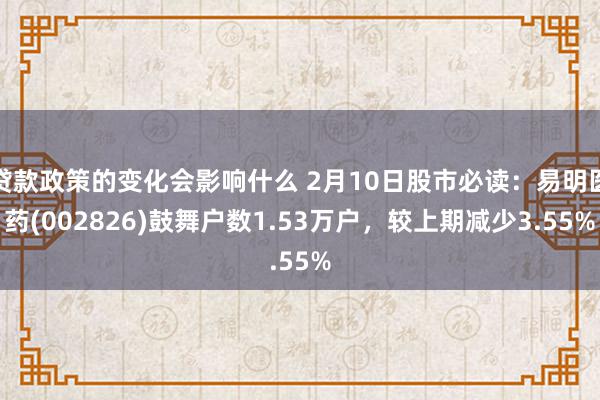 贷款政策的变化会影响什么 2月10日股市必读：易明医药(002826)鼓舞户数1.53万户，较上期减少3.55%