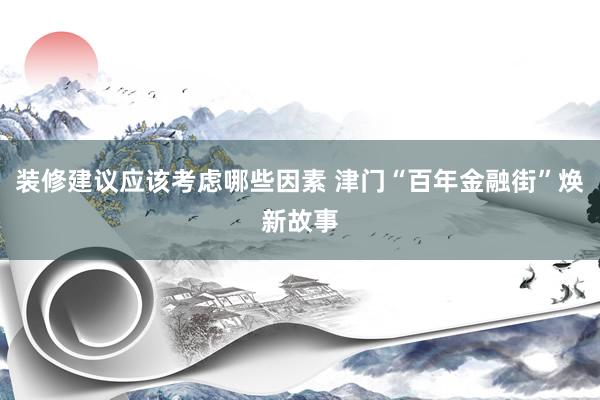 装修建议应该考虑哪些因素 津门“百年金融街”焕新故事