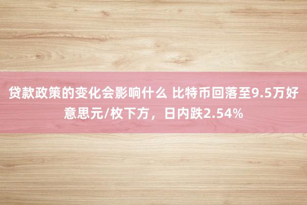 贷款政策的变化会影响什么 比特币回落至9.5万好意思元/枚下方，日内跌2.54%