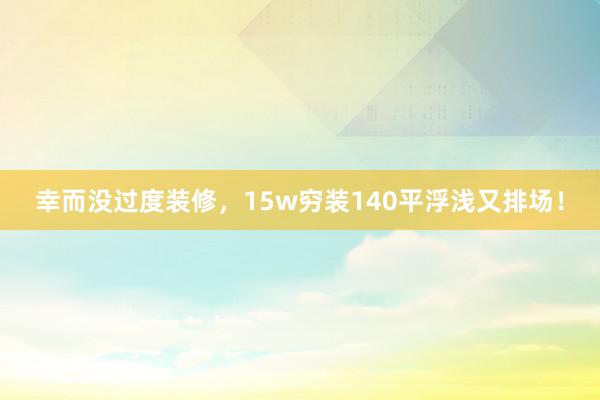 幸而没过度装修，15w穷装140平浮浅又排场！