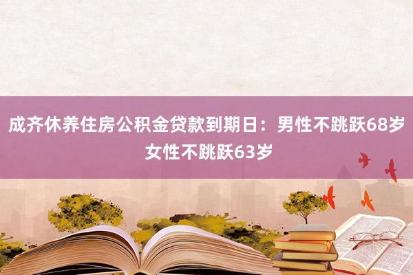 成齐休养住房公积金贷款到期日：男性不跳跃68岁 女性不跳跃63岁