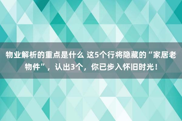 物业解析的重点是什么 这5个行将隐藏的“家居老物件”，认出3个，你已步入怀旧时光！