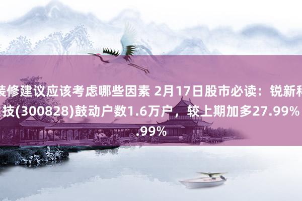 装修建议应该考虑哪些因素 2月17日股市必读：锐新科技(300828)鼓动户数1.6万户，较上期加多27.99%