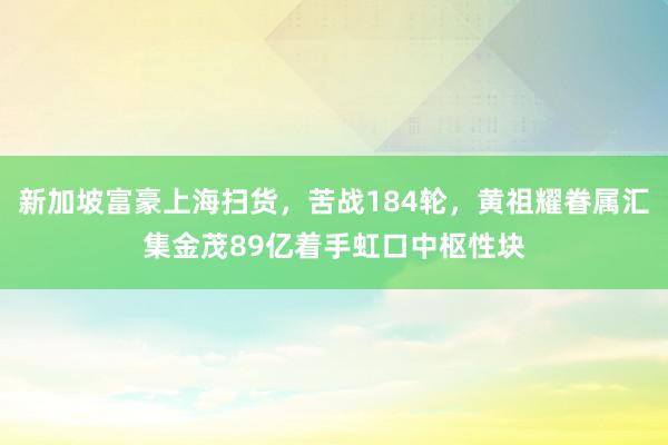 新加坡富豪上海扫货，苦战184轮，黄祖耀眷属汇集金茂89亿着手虹口中枢性块