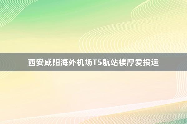 西安咸阳海外机场T5航站楼厚爱投运