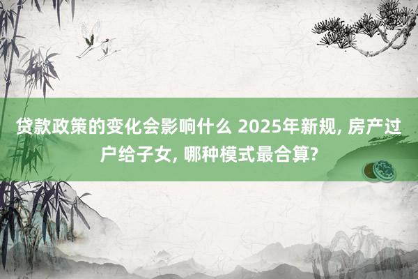 贷款政策的变化会影响什么 2025年新规, 房产过户给子女, 哪种模式最合算?