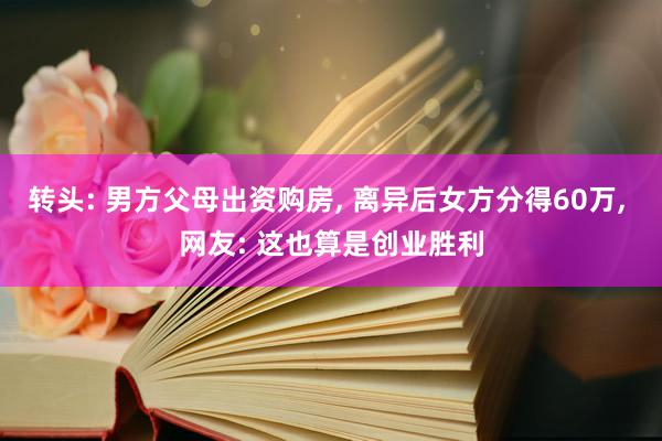 转头: 男方父母出资购房, 离异后女方分得60万, 网友: 这也算是创业胜利