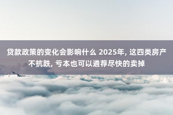 贷款政策的变化会影响什么 2025年, 这四类房产不抗跌, 亏本也可以遴荐尽快的卖掉