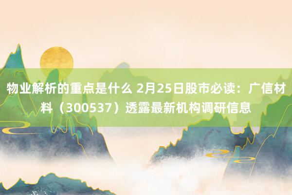 物业解析的重点是什么 2月25日股市必读：广信材料（300537）透露最新机构调研信息