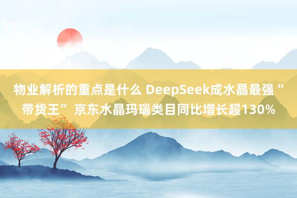 物业解析的重点是什么 DeepSeek成水晶最强“带货王” 京东水晶玛瑙类目同比增长超130%