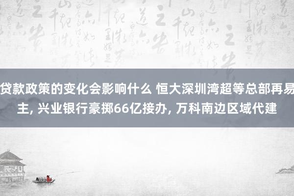 贷款政策的变化会影响什么 恒大深圳湾超等总部再易主, 兴业银行豪掷66亿接办, 万科南边区域代建