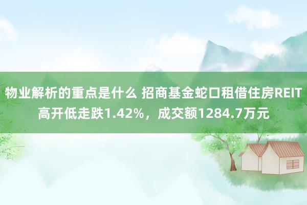 物业解析的重点是什么 招商基金蛇口租借住房REIT高开低走跌1.42%，成交额1284.7万元