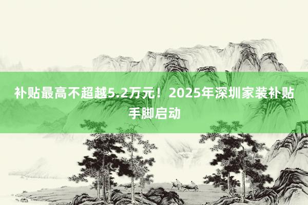 补贴最高不超越5.2万元！2025年深圳家装补贴手脚启动