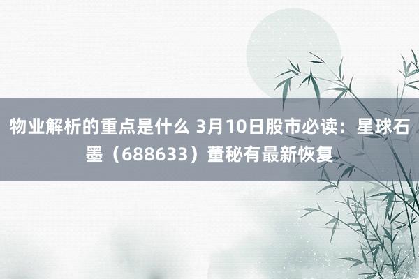 物业解析的重点是什么 3月10日股市必读：星球石墨（688633）董秘有最新恢复