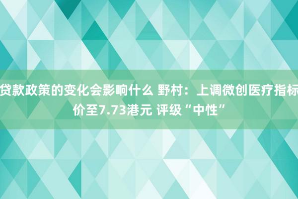 贷款政策的变化会影响什么 野村：上调微创医疗指标价至7.73港元 评级“中性”