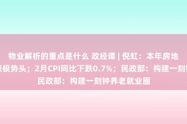 物业解析的重点是什么 政经谭 | 倪虹：本年房地产阛阓保抓积极势头；2月CPI同比下跌0.7%；民政部：构建一刻钟养老就业圈