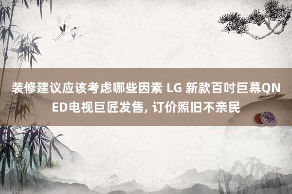 装修建议应该考虑哪些因素 LG 新款百吋巨幕QNED电视巨匠发售, 订价照旧不亲民