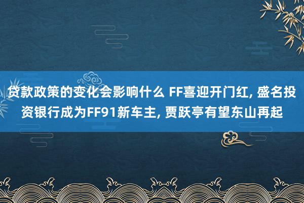 贷款政策的变化会影响什么 FF喜迎开门红, 盛名投资银行成为FF91新车主, 贾跃亭有望东山再起