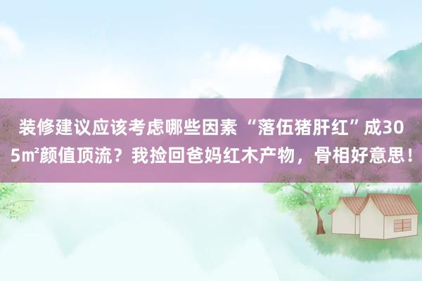 装修建议应该考虑哪些因素 “落伍猪肝红”成305㎡颜值顶流？我捡回爸妈红木产物，骨相好意思！